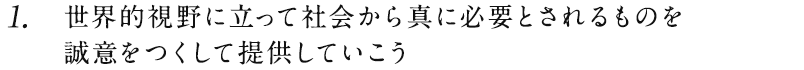 1.世界的視野に立って社会から真に必要とされるものを誠意をつくして提供していこう。